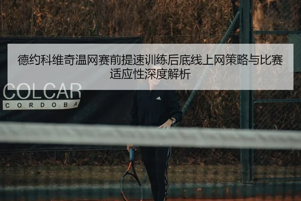 德约科维奇温网赛前提速训练后底线上网策略与比赛适应性深度解析
