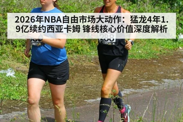 2026年NBA自由市场大动作：猛龙4年1.9亿续约西亚卡姆 锋线核心价值深度解析